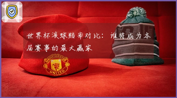 世界杯滚球赔率对比：谁将成为本届赛事的最大赢家