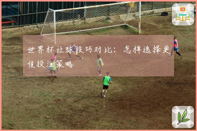 世界杯让球技巧对比：怎样选择更佳投注策略