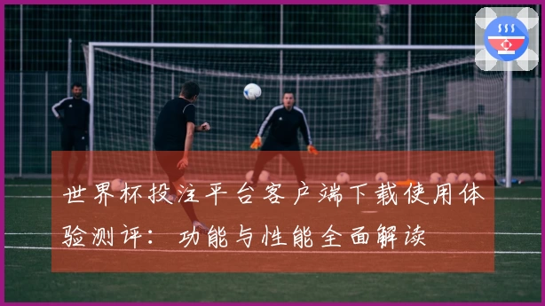 世界杯投注平台客户端下载使用体验测评：功能与性能全面解读